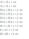 10 x 10 x 1 cm 15 x 15 x 1 cm 30,5 x 30,5 x 1,2 cm 20,3 x 20,3 x 1,2 cm 20,3 x 40,6 x 1,2 cm 40,6 x 40,6 x 1,2 cm 45,7 x 45,7 x 1,2 cm 61 x 61 x 1,2 cm 60 x 90 x 1,5 cm 