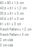 60 x 90 x 1,5 cm 40,6 x 61 x 1,2 cm 30,5 x 61 x 3 cm 40,6 x 61 x 3 cm 61 x 61 x 3 cm French Pattern x 1,2 cm French Pattern x 3 cm 2 cm slab 3 cm slab 